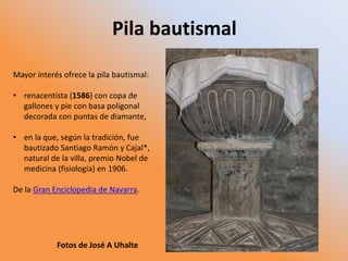 Pila bautismal
Mayor interés ofrece la pila bautismal:
• renacentista (1586) con copa de
gallones y pie con basa poligonal
decorada con puntas de diamante,
• en la que, según la tradición, fue
bautizado Santiago Ramón y Cajal*,
natural de la villa, premio Nobel de
medicina (fisiología) en 1906.
De la Gran Enciclopedia de Navarra.
Fotos de José A Uhalte
 