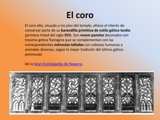 El coro
El coro alto, situado a los pies del templo, ofrece el interés de
conservar parte de su barandilla primitiva de estilo gótico tardío
(primera mitad del siglo XVI). Son nueve paneles decorados con
tracería gótica flamígera que se complementan con las
correspondientes ménsulas talladas con cabezas humanas y
animales diversos, según la mejor tradición del último gótico
peninsular.
De la Gran Enciclopedia de Navarra.
 