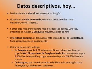 Datos descriptivos, hoy…
• Territorialmente: dos islotes navarros en Aragón
• Situado en el Valle de Onsella, cercano a otros pueblos como:
Navardún, Urriés, Isuerre…
• Y otros algo más grandes pero más alejados: Sos del Rey Católico,
Uncastillo en Aragón y Sangüesa, Navarra, a unos 35 Kms
• El territorio principal, el del pueblo, está separado del de los Bastanes,
finca agropecuaria, sin poblamiento
• Única vía de acceso: se llega,
• de Pamplona por la A 21 autovía del Pirineo, dirección Jaca; se
coge la NA 127 que viene de Sangüesa hacia Sos para desviarse por
A 1601 hacia Navardún y coger otro desvío por la NA 2601 hasta el
pueblo
• De Zaragoza, por la A 68, autopista del Ebro, salir en Alagón hacia
Tauste/Ejea /Sádaba y Sos, continuar…
 