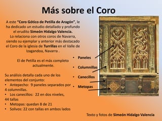 Más sobre el Coro
A este “Coro Gótico de Petilla de Aragón”, le
ha dedicado un estudio detallado y profundo
el erudito Simeón Hidalgo Valencia.
Lo relaciona con otros coros de Navarra,
siendo su ejemplar y anterior más destacado
el Coro de la iglesia de Turrillas en el Valle de
Izagandoa, Navarra .
El de Petilla es el más completo
actualmente.
Su análisis detalla cada uno de los
elementos del conjunto:
• Antepecho: 9 paneles separados por
4 columnillas.
• Los canecillos: 22 en dos niveles,
44 tallas
• Metopas: quedan 8 de 21
• Solivos: 22 con tallas en ambos lados
• Paneles
• Columnillas
• Canecillos
• Metopas
Texto y fotos de Simeón Hidalgo Valencia
 