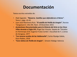 Documentación
Textos escritos extraídos de:
• Iñaki Sagredo: “Navarra. Castillos que defendieron el Reino”.
Tomo I, págs. 43-45
• Juan José Martinena Ruiz: “El castillo de Petilla de Aragón”, Revista
“Zangotzarra”, Año XIX. Núm. 19 Diciembre 2015
• Acotaciones Documentadas para la Historia del Arte en las Cinco
Villas durante el Siglo XVI, Ángel San Vicente. Sepata de “Estudios
en Homenaje al Dr. Eugenio Frutos Cortés”, Facuoltad de F. y Letras
de Zaragoza, 1977
• “Los tesoros ocultos de las Valdonsella”, Carlos Ripalga Gabás,
Doce Robles, 2016
• “Coro Gótico de Petilla de Aragón”, Simeón Hidalgo Valencia
 