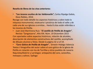 Reseña de libros de las citas anteriores:
• “Los tesoros ocultos de las Valdonsella”, Carlos Ripalga Gabás,
Doce Robles, 2016
Recoge con todo detalle los aspectos históricos y sobre todo la
reiqueza monumental, estatuario t pictórica de todo el valle y de
cada una de sus iglesias o ermitas… Hasta 8 citas están referidas a
los tesoros de Petilla.
• Juan José Martinena Ruiz: “El castillo de Petilla de Aragón”,
Revista “Zangotzarra”, Año XIX. Núm. 19 Diciembre 2015
Con apartados sobre aspectos históricos, relación de alcaides,
descripción de elementos constructivos del castillo; acompñado
de dibujos alusivos y fotos. Desde la página 32 a LA 54.
• “Coro Gótico de Petilla de Aragón”, Simeón Hidalgo Valencia
Textos t fotografías del autor sobre el coro gótico de la iglesia de
Petilla en relación con los de Turrillas y otros pueblos de navarra
Najurieta/Alzórriz y Larrángoz: antepecho del coro, canecillos,
metopas y solivos. Epílogo
 