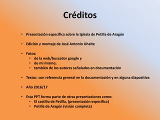 Créditos
• Presentación específica sobre la Iglesia de Petilla de Aragón
• Edición y montaje de José Antonio Uhalte
• Fotos:
• de la web/buscador google y
• de mi mismo,
• también de los autores señalados en documentación
• Textos con referencia general en la documentación y en alguna diapositiva
• Año 2016/17
• Esta PPT forma parte de otras presentaciones como:
• El castillo de Petilla, (presentación específica)
• Petilla de Aragón (visión completa)
 