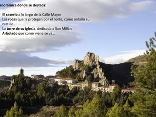 anorámica donde se destaca:
El caserío a lo largo de la Calle Mayor
Las rocas que la protegen por el norte, como antaño su
castillo
La torre de su iglesia, dedicada a San Millán
Arbolado que como viene se va…
 