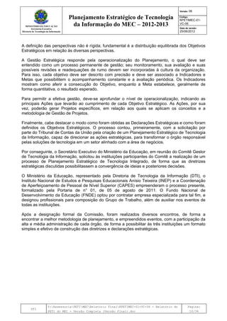 MINISTÉRIO DA EDUCAÇÃO
Secretaria-Executiva
Diretoria de Tecnologia da Informação
Planejamento Estratégico de Tecnologia
da Informação do MEC – 2012-2013
Versão: 06
Código:
RPETIMEC-01-
VC-06
Data de versão:
25/06/2012
DTI
Y:AssessoriaPETIMECRelatório FinalRPETIMEC-01-VC-06 - Relatório do
PETI do MEC - Versão Completa (Versão Final).doc
Página:
10/34
A definição das perspectivas não é rígida; fundamental é a distribuição equilibrada dos Objetivos
Estratégicos em relação às diversas perspectivas.
A Gestão Estratégica responde pela operacionalização do Planejamento, o qual deve ser
entendido como um processo permanente de gestão; seu monitoramento, sua avaliação e suas
possíveis revisões e readequações de rumo devem ser incorporadas à cultura da organização.
Para isso, cada objetivo deve ser descrito com precisão e deve ser associado a Indicadores e
Metas que possibilitem o acompanhamento constante e a avaliação periódica. Os Indicadores
mostram como aferir a consecução do Objetivo, enquanto a Meta estabelece, geralmente de
forma quantitativa, o resultado esperado.
Para permitir a efetiva gestão, deve-se aprofundar o nível de operacionalização, indicando as
principais Ações que levarão ao cumprimento de cada Objetivo Estratégico. As Ações, por sua
vez, poderão gerar Projetos específicos, em relação aos quais se aplicam os conceitos e a
metodologia de Gestão de Projetos.
Finalmente, cabe destacar o modo como foram obtidas as Declarações Estratégicas e como foram
definidos os Objetivos Estratégicos. O processo contou, primeiramente, com a solicitação por
parte do Tribunal de Contas da União pela criação de um Planejamento Estratégico de Tecnologia
da Informação, capaz de direcionar as ações estratégicas, para transformar o órgão responsável
pelas soluções de tecnologia em um setor alinhado com a área de negócios.
Por conseguinte, o Secretário Executivo do Ministério da Educação, em reunião do Comitê Gestor
de Tecnologia da Informação, solicitou às instituições participantes do Comitê a realização de um
processo de Planejamento Estratégico de Tecnologia Integrado, de forma que as diretrizes
estratégicas discutidas possibilitassem a convergência de ideias e posteriores decisões.
O Ministério da Educação, representado pela Diretoria de Tecnologia da Informação (DTI), o
Instituto Nacional de Estudos e Pesquisas Educacionais Anísio Teixeira (INEP) e a Coordenação
de Aperfeiçoamento de Pessoal de Nível Superior (CAPES) empreenderam o processo presente,
formalizado pela Portaria de n° 01, de 05 de agosto de 2011. O Fundo Nacional de
Desenvolvimento da Educação (FNDE) optou por contratar empresa especializada para tal fim, e
designou profissionais para composição do Grupo de Trabalho, além de auxiliar nos eventos de
todas as instituições.
Após a designação formal da Comissão, foram realizados diversos encontros, de forma a
encontrar a melhor metodologia de planejamento, e empreendidos eventos, com a participação da
alta e média administração de cada órgão, de forma a possibilitar às três instituições um formato
simples e efetivo de construção das diretrizes e declarações estratégicas.
 