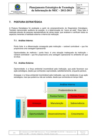 MINISTÉRIO DA EDUCAÇÃO
Secretaria-Executiva
Diretoria de Tecnologia da Informação
Planejamento Estratégico de Tecnologia
da Informação do MEC – 2012-2013
Versão: 06
Código:
RPETIMEC-01-
VC-06
Data de versão:
25/06/2012
DTI
Y:AssessoriaPETIMECRelatório FinalRPETIMEC-01-VC-06 - Relatório do
PETI do MEC - Versão Completa (Versão Final).doc
Página:
11/34
7. POSTURA ESTRATÉGICA
A Postura Estratégica foi analisada a partir do empreendimento do Diagnóstico Estratégico.
Também denominado auditoria de posição, é a determinação do “como se está”. Essa fase é
realizada através de pessoas representativas de várias áreas, que analisam e verificam todos os
aspectos inerentes à realidade externa e interna da instituição.
7.1. Análise Interna:
Ponto forte: é a diferenciação conseguida pela instituição – variável controlável – que lhe
proporciona uma vantagem operacional.
Oportunidades de melhoria / ponto fraco: é uma situação inadequada da instituição –
variável controlável – que lhe proporciona uma vantagem operacional no ambiente em que
se situa.
7.2. Análise Externa:
Oportunidade: é a força ambiental incontrolável pela instituição, que pode favorecer sua
ação estratégica, desde que conhecida e aproveitada, satisfatoriamente, enquanto perdure.
Ameaças: é a força ambiental incontrolável pela instituição, que cria obstáculos à sua ação
estratégica, mas que poderá ou não ser evitada, desde que conhecida em tempo hábil.
Predominânciade
AnáliseExterna
 