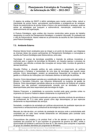 MINISTÉRIO DA EDUCAÇÃO
Secretaria-Executiva
Diretoria de Tecnologia da Informação
Planejamento Estratégico de Tecnologia
da Informação do MEC – 2012-2013
Versão: 06
Código:
RPETIMEC-01-
VC-06
Data de versão:
25/06/2012
DTI
Y:AssessoriaPETIMECRelatório FinalRPETIMEC-01-VC-06 - Relatório do
PETI do MEC - Versão Completa (Versão Final).doc
Página:
12/34
O objetivo da análise de SWOT é definir estratégias para manter pontos fortes, reduzir a
intensidade de pontos fracos, aproveitando oportunidades e protegendo-se de ameaças.
Diante da predominância de pontos fortes e fracos e de oportunidades e ameaças, pode-se
adotar as estratégias que busquem a sobrevivência, manutenção, crescimento ou
desenvolvimento da organização.
A Postura Estratégica, após análise dos insumos construídos pelos grupos de trabalho
designados no evento de Planejamento Estratégico, e posterior discussão, foi analisada sob
o viés da Sobrevivência. Abaixo relata-se os pormenores da escolha do item Sobrevivência
para Postura Estratégica.
7.3. Ambiente Externo
Diversos fatores foram analisados para se chegar a um ponto de discussão, que integrasse
as diversas ideias dos grupos participantes do Planejamento Estratégico e convergisse a
escolha da Postura Estratégica pela Sobrevivência, entre eles:
Tecnologia: O avanço da tecnologia possibilita a inserção de práticas inovadoras e
melhorias para o negócio da tecnologia do Ministério, em ressalva apenas o processo de
contratação, que dificulta a entrada das inovações em tempo hábil, munidos de garantia e
demais benefícios.
Situação Política: a situação política do país evidencia o crescimento de políticas
educacionais e fortalece a necessidade de uma área de tecnologia que suporte essas
políticas. Como desvantagem, existem as perspectivas frequentes de mudança da alta
gestão e a influência de instituições com interesses distintos na definição de políticas.
Governo: Como desvantagem percebe-se a substituição dos governantes, principalmente do
Ministro e Secretário Executivo, que influencia diretamente na mudança da gestão da
Diretoria. Outra desvantagem percebida refere-se ao envolvimento da Diretoria em projetos
diversos, que não possuem necessariamente conexão com as atividades a serem
desempenhadas pela área responsável pela tecnologia do órgão.
Sistema Financeiro: a instabilidade na economia mundial pode gerar grandes cortes no
orçamento do Governo Federal e afetam diretamente no orçamento da TI.
Sindicato: o impacto na Diretoria ocasionado por greves e decisões sindicais de servidores e
de profissionais de TI é visto pelos grupos como algo desvantajoso, já que repercute
diretamente na disponibilidade dos serviços.
Sociedade: a exigência da sociedade por políticas educacionais de qualidade repercute em
crescimento e amadurecimento profissional da tecnologia da instituição.
Mercado de mão-de-obra: um contrato de prestação de serviços onde a produtividade está
contratada por um valor baixo remete diretamente em dificuldades para contratar bons
profissionais de tecnologia.
Consumidores dos projetos e do produto final: a fim de atender a maior exigência na
qualidade dos produtos de TI que suportam os programas de governo do MEC, existe a
oportunidade de fortalecer a estrutura da área de TI, até mesmo para comportar a expansão
do grupo de cidadãos atendidos por programas do Ministério.
 