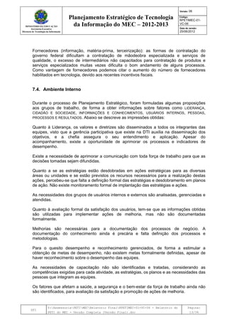MINISTÉRIO DA EDUCAÇÃO
Secretaria-Executiva
Diretoria de Tecnologia da Informação
Planejamento Estratégico de Tecnologia
da Informação do MEC – 2012-2013
Versão: 06
Código:
RPETIMEC-01-
VC-06
Data de versão:
25/06/2012
DTI
Y:AssessoriaPETIMECRelatório FinalRPETIMEC-01-VC-06 - Relatório do
PETI do MEC - Versão Completa (Versão Final).doc
Página:
13/34
Fornecedores (informação, matéria-prima, terceirização): as formas de contratação do
governo federal dificultam a contratação de mãodeobra especializada e serviços de
qualidade, o excesso de intermediários não capacitados para contratação de produtos e
serviços especializados muitas vezes dificulta o bom andamento de alguns processos.
Como vantagem de fornecedores podemos citar o aumento do número de fornecedores
habilitados em tecnologia, devido aos recentes incentivos fiscais.
7.4. Ambiente Interno
Durante o processo de Planejamento Estratégico, foram formuladas algumas proposições
aos grupos de trabalho, de forma a obter informações sobre fatores como LIDERANÇA,
CIDADÃO E SOCIEDADE, INFORMAÇÕES E CONHECIMENTOS, USUÁRIOS INTERNOS, PESSOAS,
PROCESSOS E RESULTADOS. Abaixo se descreve as impressões obtidas:
Quanto à Liderança, os valores e diretrizes são disseminados a todos os integrantes das
equipes, visto que a gerência participativa que existe na DTI auxilia na disseminação dos
objetivos, e a chefia assegura o seu entendimento e aplicação. Apesar do
acompanhamento, existe a oportunidade de aprimorar os processos e indicadores de
desempenho.
Existe a necessidade de aprimorar a comunicação com toda força de trabalho para que as
decisões tomadas sejam difundidas.
Quanto a se as estratégias estão desdobradas em ações estratégicas para as diversas
áreas ou unidades e se estão previstos os recursos necessários para a realização destas
ações, percebeu-se que falta a definição formal das estratégias e desdobramento em planos
de ação. Não existe monitoramento formal de implantação das estratégias e ações.
As necessidades dos grupos de usuários internos e externos são analisadas, gerenciadas e
atendidas.
Quanto à avaliação formal da satisfação dos usuários, tem-se que as informações obtidas
são utilizadas para implementar ações de melhoria, mas não são documentadas
formalmente.
Melhorias são necessárias para a documentação dos processos de negócio. A
documentação do conhecimento ainda é precária e falta definição dos processos e
metodologias.
Para o quesito desempenho e reconhecimento gerenciados, de forma a estimular a
obtenção de metas de desempenho, não existem metas formalmente definidas, apesar de
haver reconhecimento sobre o desempenho das equipes.
As necessidades de capacitação não são identificadas e tratadas, considerando as
competências exigidas para cada atividade, as estratégias, os planos e as necessidades das
pessoas que integram as equipes.
Os fatores que afetam a saúde, a segurança e o bem-estar da força de trabalho ainda não
são identificados, para avaliação da satisfação e promoção de ações de melhoria.
 