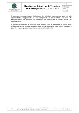 MINISTÉRIO DA EDUCAÇÃO
Secretaria-Executiva
Diretoria de Tecnologia da Informação
Planejamento Estratégico de Tecnologia
da Informação do MEC – 2012-2013
Versão: 06
Código:
RPETIMEC-01-
VC-06
Data de versão:
25/06/2012
DTI
Y:AssessoriaPETIMECRelatório FinalRPETIMEC-01-VC-06 - Relatório do
PETI do MEC - Versão Completa (Versão Final).doc
Página:
14/34
O desempenho dos processos finalísticos e dos principais processos de apoio não são
acompanhados integralmente, o que compromete o acompanhado por meio de
estabelecimento de padrões de referência, de indicadores e outras formas de
monitoramento.
A gestão orçamentária e financeira está alinhada com as estratégias e planos mais
importantes para a Diretoria, restando ainda um gerenciamento mais efetivo, de modo a
gatantir a segurança e comprovação do retorno do investimento.
 