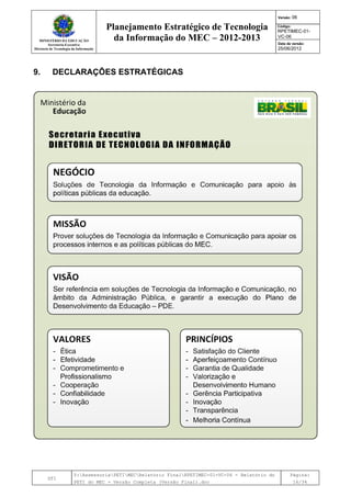 MINISTÉRIO DA EDUCAÇÃO
Secretaria-Executiva
Diretoria de Tecnologia da Informação
Planejamento Estratégico de Tecnologia
da Informação do MEC – 2012-2013
Versão: 06
Código:
RPETIMEC-01-
VC-06
Data de versão:
25/06/2012
DTI
Y:AssessoriaPETIMECRelatório FinalRPETIMEC-01-VC-06 - Relatório do
PETI do MEC - Versão Completa (Versão Final).doc
Página:
16/34
9. DECLARAÇÕES ESTRATÉGICAS
 