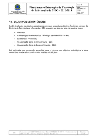 MINISTÉRIO DA EDUCAÇÃO
Secretaria-Executiva
Diretoria de Tecnologia da Informação
Planejamento Estratégico de Tecnologia
da Informação do MEC – 2012-2013
Versão: 06
Código:
RPETIMEC-01-
VC-06
Data de versão:
25/06/2012
DTI
Y:AssessoriaPETIMECRelatório FinalRPETIMEC-01-VC-06 - Relatório do
PETI do MEC - Versão Completa (Versão Final).doc
Página:
17/34
10. OBJETIVOS ESTRATÉGICOS
Serão detalhados os objetivos estratégicos com seus respectivos objetivos funcionais e metas da
Diretoria de Tecnologia da Informação – DTI, separado por área, ou seja, na seguinte ordem:
• Gabinete;
• Coordenação de Recursos da Tecnologia da Informação – CRTI;
• Escritório de Processos;
• Coordenação-Geral de Infraestrutura – CGI;
• Coordenação-Geral de Desenvolvimento – CGD.
Foi elaborada uma numeração específica para o controle dos objetivos estratégicos e seus
respectivos objetivos funcionais, metas e ações estratégicas.
 