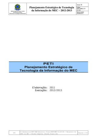 MINISTÉRIO DA EDUCAÇÃO
Secretaria-Executiva
Diretoria de Tecnologia da Informação
Planejamento Estratégico de Tecnologia
da Informação do MEC – 2012-2013
Versão: 06
Código:
RPETIMEC-01-
VC-06
Data de versão:
25/06/2012
DTI
Y:AssessoriaPETIMECRelatório FinalRPETIMEC-01-VC-06 - Relatório do
PETI do MEC - Versão Completa (Versão Final).doc
Página: 1/34
PETI
Planejamento Estratégico de
Tecnologia da Informação do MEC
Elaboração: 2011
Execução: 2012/2013
 
