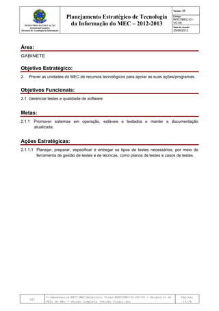 MINISTÉRIO DA EDUCAÇÃO
Secretaria-Executiva
Diretoria de Tecnologia da Informação
Planejamento Estratégico de Tecnologia
da Informação do MEC – 2012-2013
Versão: 06
Código:
RPETIMEC-01-
VC-06
Data de versão:
25/06/2012
DTI
Y:AssessoriaPETIMECRelatório FinalRPETIMEC-01-VC-06 - Relatório do
PETI do MEC - Versão Completa (Versão Final).doc
Página:
19/34
Área:
GABINETE
Objetivo Estratégico:
2. Prover as unidades do MEC de recursos tecnológicos para apoiar as suas ações/programas.
Objetivos Funcionais:
2.1 Gerenciar testes e qualidade de software.
Metas:
2.1.1 Promover sistemas em operação, estáveis e testados e manter a documentação
atualizada.
Ações Estratégicas:
2.1.1.1 Planejar, preparar, especificar e entregar os tipos de testes necessários, por meio de
ferramenta de gestão de testes e de técnicas, como planos de testes e casos de testes.
 