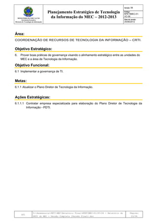 MINISTÉRIO DA EDUCAÇÃO
Secretaria-Executiva
Diretoria de Tecnologia da Informação
Planejamento Estratégico de Tecnologia
da Informação do MEC – 2012-2013
Versão: 06
Código:
RPETIMEC-01-
VC-06
Data de versão:
25/06/2012
DTI
Y:AssessoriaPETIMECRelatório FinalRPETIMEC-01-VC-06 - Relatório do
PETI do MEC - Versão Completa (Versão Final).doc
Página:
23/34
Área:
COORDENAÇÃO DE RECURSOS DE TECNOLOGIA DA INFORMAÇÃO – CRTI.
Objetivo Estratégico:
6. Prover boas práticas de governança visando o alinhamento estratégico entre as unidades do
MEC e a área de Tecnologia da Informação.
Objetivo Funcional:
6.1 Implementar a governança de TI.
Metas:
6.1.1 Atualizar o Plano Diretor de Tecnologia da Informação.
Ações Estratégicas:
6.1.1.1 Contratar empresa especializada para elaboração do Plano Diretor de Tecnologia da
Informação - PDTI.
 