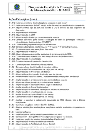 MINISTÉRIO DA EDUCAÇÃO
Secretaria-Executiva
Diretoria de Tecnologia da Informação
Planejamento Estratégico de Tecnologia
da Informação do MEC – 2012-2013
Versão: 06
Código:
RPETIMEC-01-
VC-06
Data de versão:
25/06/2012
DTI
Y:AssessoriaPETIMECRelatório FinalRPETIMEC-01-VC-06 - Relatório do
PETI do MEC - Versão Completa (Versão Final).doc
Página:
26/34
Ações Estratégicas (cont.):
8.1.1.12 Implantar um sistema de climatização na antessala do data center.
8.1.1.13 Implantar uma solução de GMG (Grupo Motor Gerador) para atendimento do data center.
8.1.1.14 Adquirir switches topo de rack para suportar o CPD e ativação do lado corporativo do
data center.
8.1.1.15 Adquirir solução de firewall.
8.1.1.16 Adquirir solução de VPN.
8.1.1.17 Adquirir solução de syslog e correlacionador de eventos.
8.1.1.18 Contratar consultoria para suporte e execução de testes de penetração / intrusão /
vulnerabilidades da infraestrutura (PENTEST).
8.1.1.19 Contratar serviços para certificação de infraestrutura.
8.1.1.20 Contratar subscrição da plataforma Zend PHP e Zend PHP Consulting Services.
8.1.1.21 Contratar empresa para operação do data center.
8.1.1.22 Adquirir solução de backup.
8.1.1.23 Adquirir storage para consolidar a estrutura de armazenamento do MEC.
8.1.1.24 Contratar empresa especializada para serviço de envio de SMS em massa.
8.1.1.25 Adquirir solução de virtualização.
8.1.1.26 Contratar manutenção preventiva da sala cofre.
8.1.2.1 Contratar provedor de Internet para redundância.
8.1.2.2 Contratar solução de distribuição de conteúdo estático.
8.1.2.3 Adquirir solução de balanceamento de carga para site backup.
8.1.2.4 Adquirir solução de firewall para site backup.
8.1.2.5 Adquirir sistema de prevenção de intrusão para site backup.
8.1.2.6 Prover ambiente físico fora do MEC e cabeamento estruturado para o site backup.
8.1.3.1 Ampliar solução de armazenamento para continuidade de negócio.
8.1.3.2 Adquirir servidores de rede para continuidade de negócio.
8.1.3.3 Ampliar solução de balanceamento de carga do site backup.
8.1.3.4 Ampliar solução de firewall do site backup.
8.1.3.5 Ampliar solução de sistema de prevenção de intrusão do site backup.
8.1.3.6 Ampliar solução de virtualização do site backup.
8.1.3.7 Ampliar solução de conectividade do site backup.
8.1.3.8 Licenciar os bancos de dados para o site backup.
8.1.4.1 Atualizar e substituir o cabeamento estruturado do MEC (Dados, Voz e Elétrica
estabilizada).
8.1.4.2 Substituir a solução de switches dos TCs do MEC.
8.1.4.3 Realizar substituição e atualização de estações de trabalho e notebooks corporativos do
MEC.
8.1.4.4 Licenciar softwares.
8.1.4.5 Implantar solução de voz sobre IP para colaboradores MEC.
8.1.4.6 Contratar SMP – Serviço Móvel Pessoal para os serviços de voz e dados.
8.1.4.7 Implantar a gestão dos serviços de telefonia fixa - Plataforma IP.
8.1.4.8 Adquirir solução de Proxy e controle de conteúdo.
8.1.4.9 Adquirir solução de NAC (Network Access Control).
 