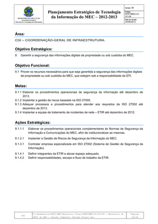 MINISTÉRIO DA EDUCAÇÃO
Secretaria-Executiva
Diretoria de Tecnologia da Informação
Planejamento Estratégico de Tecnologia
da Informação do MEC – 2012-2013
Versão: 06
Código:
RPETIMEC-01-
VC-06
Data de versão:
25/06/2012
DTI
Y:AssessoriaPETIMECRelatório FinalRPETIMEC-01-VC-06 - Relatório do
PETI do MEC - Versão Completa (Versão Final).doc
Página:
28/34
Área:
CGI – COORDENAÇÃO-GERAL DE INFRAESTRUTURA.
Objetivo Estratégico:
9. Garantir a segurança das informações digitais de propriedade ou sob custódia do MEC.
Objetivo Funcional:
9.1 Prover os recursos necessários para que seja garantida a segurança das informações digitais
de propriedade ou sob custódia do MEC, que estejam sob a responsabilidade da DTI.
Metas:
9.1.1 Elaborar os procedimentos operacionais de segurança da informação até dezembro de
2013.
9.1.2 Implantar a gestão de riscos baseada na ISO 27005.
9.1.3 Adequar processos e procedimentos para atender aos requisitos da ISO 27002 até
dezembro de 2013.
9.1.4 Implantar a equipe de tratamento de incidentes de rede – ETIR até dezembro de 2012.
Ações Estratégicas:
9.1.1.1 Elaborar os procedimentos operacionais complementares às Normas de Segurança da
Informação e Comunicações do MEC, afim de institucionalizar as mesmas.
9.1.2.1 Implantar a Gestão de Riscos de Segurança da Informação do MEC.
9.1.3.1 Contratar empresa especializada em ISO 27002 (Sistema de Gestão de Segurança da
Informação).
9.1.4.1 Definir integrantes da ETIR e alocar espaço adequado.
9.1.4.2 Definir responsabilidades, escopo e fluxo de trabalho da ETIR.
 