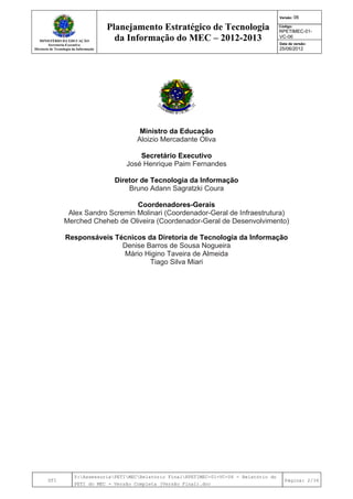 MINISTÉRIO DA EDUCAÇÃO
Secretaria-Executiva
Diretoria de Tecnologia da Informação
Planejamento Estratégico de Tecnologia
da Informação do MEC – 2012-2013
Versão: 06
Código:
RPETIMEC-01-
VC-06
Data de versão:
25/06/2012
DTI
Y:AssessoriaPETIMECRelatório FinalRPETIMEC-01-VC-06 - Relatório do
PETI do MEC - Versão Completa (Versão Final).doc
Página: 2/34
Ministro da Educação
Aloizio Mercadante Oliva
Secretário Executivo
José Henrique Paim Fernandes
Diretor de Tecnologia da Informação
Bruno Adann Sagratzki Coura
Coordenadores-Gerais
Alex Sandro Scremin Molinari (Coordenador-Geral de Infraestrutura)
Merched Cheheb de Oliveira (Coordenador-Geral de Desenvolvimento)
Responsáveis Técnicos da Diretoria de Tecnologia da Informação
Denise Barros de Sousa Nogueira
Mário Higino Taveira de Almeida
Tiago Silva Miari
 