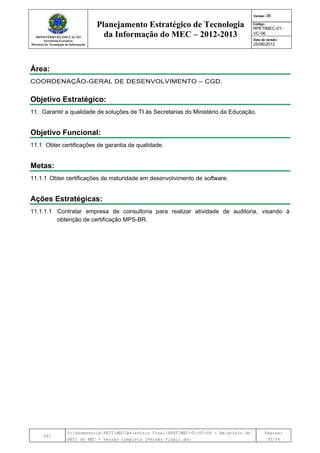 MINISTÉRIO DA EDUCAÇÃO
Secretaria-Executiva
Diretoria de Tecnologia da Informação
Planejamento Estratégico de Tecnologia
da Informação do MEC – 2012-2013
Versão: 06
Código:
RPETIMEC-01-
VC-06
Data de versão:
25/06/2012
DTI
Y:AssessoriaPETIMECRelatório FinalRPETIMEC-01-VC-06 - Relatório do
PETI do MEC - Versão Completa (Versão Final).doc
Página:
30/34
Área:
COORDENAÇÃO-GERAL DE DESENVOLVIMENTO – CGD.
Objetivo Estratégico:
11. Garantir a qualidade de soluções de TI às Secretarias do Ministério da Educação.
Objetivo Funcional:
11.1 Obter certificações de garantia de qualidade.
Metas:
11.1.1 Obter certificações de maturidade em desenvolvimento de software.
Ações Estratégicas:
11.1.1.1 Contratar empresa de consultoria para realizar atividade de auditoria, visando à
obtenção de certificação MPS-BR.
 