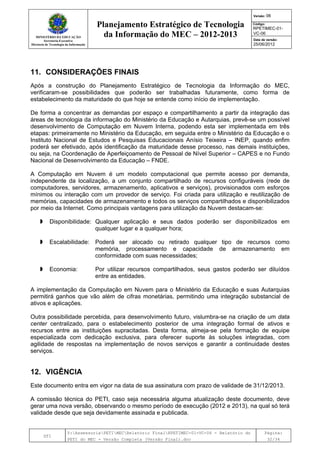 MINISTÉRIO DA EDUCAÇÃO
Secretaria-Executiva
Diretoria de Tecnologia da Informação
Planejamento Estratégico de Tecnologia
da Informação do MEC – 2012-2013
Versão: 06
Código:
RPETIMEC-01-
VC-06
Data de versão:
25/06/2012
DTI
Y:AssessoriaPETIMECRelatório FinalRPETIMEC-01-VC-06 - Relatório do
PETI do MEC - Versão Completa (Versão Final).doc
Página:
32/34
11. CONSIDERAÇÕES FINAIS
Após a construção do Planejamento Estratégico de Tecnologia da Informação do MEC,
verificaram-se possibilidades que poderão ser trabalhadas futuramente, como forma de
estabelecimento da maturidade do que hoje se entende como início de implementação.
De forma a concentrar as demandas por espaço e compartilhamento a partir da integração das
áreas de tecnologia da informação do Ministério da Educação e Autarquias, prevê-se um possível
desenvolvimento de Computação em Nuvem Interna, podendo esta ser implementada em três
etapas: primeiramente no Ministério da Educação, em seguida entre o Ministério da Educação e o
Instituto Nacional de Estudos e Pesquisas Educacionais Anísio Teixeira – INEP, quando enfim
poderá ser efetivado, após identificação da maturidade desse processo, nas demais instituições,
ou seja, na Coordenação de Aperfeiçoamento de Pessoal de Nível Superior – CAPES e no Fundo
Nacional de Desenvolvimento da Educação – FNDE.
A Computação em Nuvem é um modelo computacional que permite acesso por demanda,
independente da localização, a um conjunto compartilhado de recursos configuráveis (rede de
computadores, servidores, armazenamento, aplicativos e serviços), provisionados com esforços
mínimos ou interação com um provedor de serviço. Foi criada para utilização e reutilização de
memórias, capacidades de armazenamento e todos os serviços compartilhados e disponibilizados
por meio da Internet. Como principais vantagens para utilização da Nuvem destacam-se:
Disponibilidade: Qualquer aplicação e seus dados poderão ser disponibilizados em
qualquer lugar e a qualquer hora;
Escalabilidade: Poderá ser alocado ou retirado qualquer tipo de recursos como
memória, processamento e capacidade de armazenamento em
conformidade com suas necessidades;
Economia: Por utilizar recursos compartilhados, seus gastos poderão ser diluídos
entre as entidades.
A implementação da Computação em Nuvem para o Ministério da Educação e suas Autarquias
permitirá ganhos que vão além de cifras monetárias, permitindo uma integração substancial de
ativos e aplicações.
Outra possibilidade percebida, para desenvolvimento futuro, vislumbra-se na criação de um data
center centralizado, para o estabelecimento posterior de uma integração formal de ativos e
recursos entre as instituições supracitadas. Desta forma, almeja-se pela formação de equipe
especializada com dedicação exclusiva, para oferecer suporte às soluções integradas, com
agilidade de respostas na implementação de novos serviços e garantir a continuidade destes
serviços.
12. VIGÊNCIA
Este documento entra em vigor na data de sua assinatura com prazo de validade de 31/12/2013.
A comissão técnica do PETI, caso seja necessária alguma atualização deste documento, deve
gerar uma nova versão, observando o mesmo período de execução (2012 e 2013), na qual só terá
validade desde que seja devidamente assinada e publicada.
 
