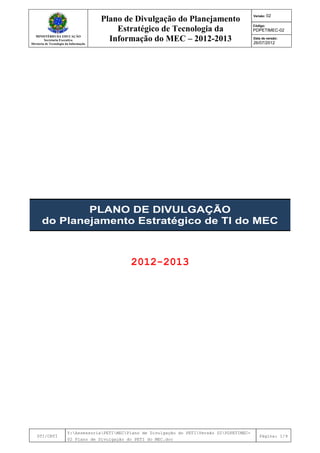 MINISTÉRIO DA EDUCAÇÃO
Secretaria Executiva
Diretoria de Tecnologia da Informação
Plano de Divulgação do Planejamento
Estratégico de Tecnologia da
Informação do MEC – 2012-2013
Versão: 02
Código:
PDPETIMEC-02
Data de versão:
26/07/2012
DTI/CRTI
Y:AssessoriaPETIMECPlano de Divulgação do PETIVersão 02PDPETIMEC-
02 Plano de Divulgação do PETI do MEC.doc
Página: 1/9
PLANO DE DIVULGAÇÃO
do Planejamento Estratégico de TI do MEC
2012-2013
 