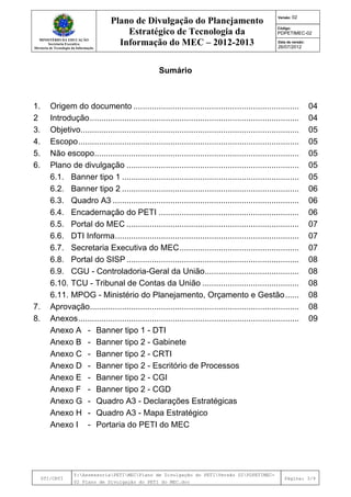 MINISTÉRIO DA EDUCAÇÃO
Secretaria Executiva
Diretoria de Tecnologia da Informação
Plano de Divulgação do Planejamento
Estratégico de Tecnologia da
Informação do MEC – 2012-2013
Versão: 02
Código:
PDPETIMEC-02
Data de versão:
26/07/2012
DTI/CRTI
Y:AssessoriaPETIMECPlano de Divulgação do PETIVersão 02PDPETIMEC-
02 Plano de Divulgação do PETI do MEC.doc
Página: 3/9
Sumário
1. Origem do documento ........................................................................ 04
2 Introdução........................................................................................... 04
3. Objetivo............................................................................................... 05
4. Escopo................................................................................................ 05
5. Não escopo......................................................................................... 05
6. Plano de divulgação ........................................................................... 05
6.1. Banner tipo 1 ............................................................................. 05
6.2. Banner tipo 2 ............................................................................. 06
6.3. Quadro A3 ................................................................................. 06
6.4. Encadernação do PETI ............................................................. 06
6.5. Portal do MEC ........................................................................... 07
6.6. DTI Informa................................................................................ 07
6.7. Secretaria Executiva do MEC.................................................... 07
6.8. Portal do SISP ........................................................................... 08
6.9. CGU - Controladoria-Geral da União......................................... 08
6.10. TCU - Tribunal de Contas da União .......................................... 08
6.11. MPOG - Ministério do Planejamento, Orçamento e Gestão...... 08
7. Aprovação........................................................................................... 08
8. Anexos................................................................................................ 09
Anexo A - Banner tipo 1 - DTI
Anexo B - Banner tipo 2 - Gabinete
Anexo C - Banner tipo 2 - CRTI
Anexo D - Banner tipo 2 - Escritório de Processos
Anexo E - Banner tipo 2 - CGI
Anexo F - Banner tipo 2 - CGD
Anexo G - Quadro A3 - Declarações Estratégicas
Anexo H - Quadro A3 - Mapa Estratégico
Anexo I - Portaria do PETI do MEC
 
