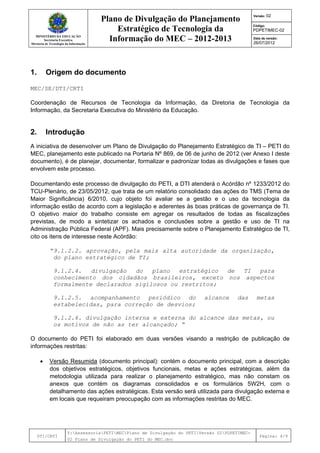 MINISTÉRIO DA EDUCAÇÃO
Secretaria Executiva
Diretoria de Tecnologia da Informação
Plano de Divulgação do Planejamento
Estratégico de Tecnologia da
Informação do MEC – 2012-2013
Versão: 02
Código:
PDPETIMEC-02
Data de versão:
26/07/2012
DTI/CRTI
Y:AssessoriaPETIMECPlano de Divulgação do PETIVersão 02PDPETIMEC-
02 Plano de Divulgação do PETI do MEC.doc
Página: 4/9
1. Origem do documento
MEC/SE/DTI/CRTI
Coordenação de Recursos de Tecnologia da Informação, da Diretoria de Tecnologia da
Informação, da Secretaria Executiva do Ministério da Educação.
2. Introdução
A iniciativa de desenvolver um Plano de Divulgação do Planejamento Estratégico de TI – PETI do
MEC, planejamento este publicado na Portaria Nº 869, de 06 de junho de 2012 (ver Anexo I deste
documento), é de planejar, documentar, formalizar e padronizar todas as divulgações e fases que
envolvem este processo.
Documentando este processo de divulgação do PETI, a DTI atenderá o Acórdão nº 1233/2012 do
TCU-Plenário, de 23/05/2012, que trata de um relatório consolidado das ações do TMS (Tema de
Maior Significância) 6/2010, cujo objeto foi avaliar se a gestão e o uso da tecnologia da
informação estão de acordo com a legislação e aderentes às boas práticas de governança de TI.
O objetivo maior do trabalho consiste em agregar os resultados de todas as fiscalizações
previstas, de modo a sintetizar os achados e conclusões sobre a gestão e uso de TI na
Administração Pública Federal (APF). Mais precisamente sobre o Planejamento Estratégico de TI,
cito os itens de interesse neste Acórdão:
“9.1.2.2. aprovação, pela mais alta autoridade da organização,
do plano estratégico de TI;
9.1.2.4. divulgação do plano estratégico de TI para
conhecimento dos cidadãos brasileiros, exceto nos aspectos
formalmente declarados sigilosos ou restritos;
9.1.2.5. acompanhamento periódico do alcance das metas
estabelecidas, para correção de desvios;
9.1.2.6. divulgação interna e externa do alcance das metas, ou
os motivos de não as ter alcançado; “
O documento do PETI foi elaborado em duas versões visando a restrição de publicação de
informações restritas:
• Versão Resumida (documento principal): contém o documento principal, com a descrição
dos objetivos estratégicos, objetivos funcionais, metas e ações estratégicas, além da
metodologia utilizada para realizar o planejamento estratégico, mas não constam os
anexos que contém os diagramas consolidados e os formulários 5W2H, com o
detalhamento das ações estratégicas. Esta versão será utilizada para divulgação externa e
em locais que requeiram preocupação com as informações restritas do MEC.
 