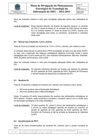 MINISTÉRIO DA EDUCAÇÃO
Secretaria Executiva
Diretoria de Tecnologia da Informação
Plano de Divulgação do Planejamento
Estratégico de Tecnologia da
Informação do MEC – 2012-2013
Versão: 02
Código:
PDPETIMEC-02
Data de versão:
26/07/2012
DTI/CRTI
Y:AssessoriaPETIMECPlano de Divulgação do PETIVersão 02PDPETIMEC-
02 Plano de Divulgação do PETI do MEC.doc
Página: 6/9
Deve ser colocado moldura e vidro para divulgação adequada dentro das instalações da
DTI.
Local de instalação: Estes banners deverão ser fixados da seguinte maneira: no corredor
da CGI (1º andar do Anexo II), no corredor da CGD (Térreo do Anexo
II) e no corredor externo (1º andar do Anexo II) à CRTI, visando uma
maior divulgação para todos os servidores, consultores e visitantes
deste setor.
6.2 Banner tipo 2 (tamanho 1,21m x 0,91m)
Total de 5 (cinco) unidades em tamanho de 1,21m x 0,91m, colorida, com moldura e vidro.
O conteúdo deste banner ou painel será o PETI consolidado de cada uma das áreas da DTI,
ou seja, com a descrição dos objetivos estratégicos, objetivos funcionais, metas e ações
estratégicas das 5 (cinco) áreas da DTI, mas impressa individualmente. São elas: Gabinete,
CRTI, Escritório de Processos, CGI e CGD.
Deve ser colocado moldura e vidro para divulgação adequada dentro das instalações da
DTI.
Local de instalação: Os banners individuais deverão ser fixados nas paredes do gabinete
da CGI, gabinete da CGD, gabinete da CRTI, Escritório de Processos
e hall de entrada da Assessoria do Gabinete da DTI.
6.3 Quadros A3
Total de 18 (dezoito) unidades em tamanho A3, colorida, com moldura e vidro, sendo:
• 09 (nove) quadros para a Declaração Estratégica;
• 09 (nove) quadros para o Mapa Estratégico.
Esses 18 quadros A3 serão reaproveitados dos quadros das declarações estratégicas do
PETI anterior. Portanto, serão recolhidos e trocados o conteúdo interno com a versão nova
da declaração estratégica e do mapa estratégico.
Local de instalação: 10 (dez) quadros A3, sendo 5 (cinco) das declarações estratégicas e
5 (cinco) do mapa estratégico deverão ser fixados em conjunto na
parede do gabinete da CGI, gabinete da CGD, gabinete da CRTI,
Escritório de Processos e hall de entrada da Assessoria do Gabinete
da DTI.
6.4 Encadernação do PETI
Total de 06 (seis) encadernações em tamanho A4, colorida, para a versão completa do
PETI.
 