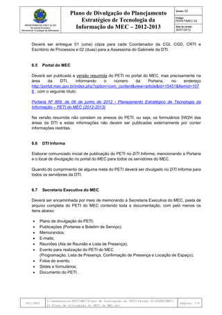 MINISTÉRIO DA EDUCAÇÃO
Secretaria Executiva
Diretoria de Tecnologia da Informação
Plano de Divulgação do Planejamento
Estratégico de Tecnologia da
Informação do MEC – 2012-2013
Versão: 02
Código:
PDPETIMEC-02
Data de versão:
26/07/2012
DTI/CRTI
Y:AssessoriaPETIMECPlano de Divulgação do PETIVersão 02PDPETIMEC-
02 Plano de Divulgação do PETI do MEC.doc
Página: 7/9
Deverá ser entregue 01 (uma) cópia para cada Coordenador da CGI, CGD, CRTI e
Escritório de Processos e 02 (duas) para a Assessoria do Gabinete da DTI.
6.5 Portal do MEC
Deverá ser publicada a versão resumida do PETI no portal do MEC, mas precisamente na
área da DTI, informando o número da Portaria, no endereço
http://portal.mec.gov.br/index.php?option=com_content&view=article&id=15451&Itemid=107
8 , com o seguinte título:
Portaria Nº 869, de 06 de junho de 2012 - Planejamento Estratégico de Tecnologia da
Informação – PETI do MEC (2012-2013)
Na versão resumida não constam os anexos do PETI, ou seja, os formulários 5W2H das
áreas da DTI e estas informações não devem ser publicadas externamente por conter
informações restritas.
6.6 DTI Informa
Elaborar comunicado inicial de publicação do PETI no DTI Informa, mencionando a Portaria
e o local de divulgação no portal do MEC para todos os servidores do MEC.
Quando do cumprimento de alguma meta do PETI deverá ser divulgado no DTI Informa para
todos os servidores da DTI.
6.7 Secretaria Executiva do MEC
Deverá ser encaminhada por meio de memorando à Secretaria Executiva do MEC, pasta de
arquivo completa do PETI do MEC contendo toda a documentação, com pelo menos os
itens abaixo:
• Plano de divulgação do PETI;
• Publicações (Portarias e Boletim de Serviço);
• Memorandos;
• E-mails;
• Reuniões (Ata de Reunião e Lista de Presença);
• Evento para realização do PETI do MEC
(Programação, Lista de Presença, Confirmação de Presença e Locação de Espaço);
• Fotos do evento;
• Slides e formulários;
• Documento do PETI .
 