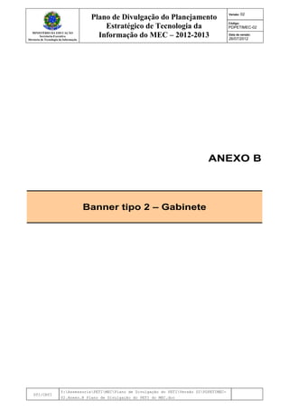 MINISTÉRIO DA EDUCAÇÃO
Secretaria-Executiva
Diretoria de Tecnologia da Informação
Plano de Divulgação do Planejamento
Estratégico de Tecnologia da
Informação do MEC – 2012-2013
Versão: 02
Código:
PDPETIMEC-02
Data de versão:
26/07/2012
DTI/CRTI
Y:AssessoriaPETIMECPlano de Divulgação do PETIVersão 02PDPETIMEC-
02.Anexo.B Plano de Divulgação do PETI do MEC.doc
ANEXO B
Banner tipo 2 – Gabinete
 