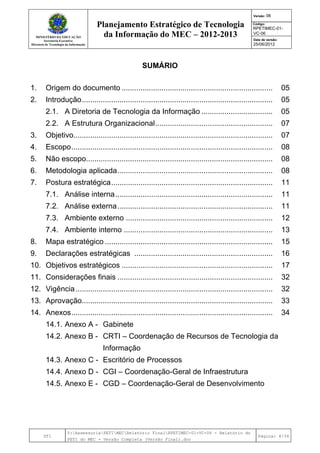MINISTÉRIO DA EDUCAÇÃO
Secretaria-Executiva
Diretoria de Tecnologia da Informação
Planejamento Estratégico de Tecnologia
da Informação do MEC – 2012-2013
Versão: 06
Código:
RPETIMEC-01-
VC-06
Data de versão:
25/06/2012
DTI
Y:AssessoriaPETIMECRelatório FinalRPETIMEC-01-VC-06 - Relatório do
PETI do MEC - Versão Completa (Versão Final).doc
Página: 4/34
SUMÁRIO
1. Origem do documento ........................................................................ 05
2. Introdução........................................................................................... 05
2.1. A Diretoria de Tecnologia da Informação .................................. 05
2.2. A Estrutura Organizacional........................................................ 07
3. Objetivo............................................................................................... 07
4. Escopo................................................................................................ 08
5. Não escopo......................................................................................... 08
6. Metodologia aplicada.......................................................................... 08
7. Postura estratégica............................................................................. 11
7.1. Análise interna........................................................................... 11
7.2. Análise externa.......................................................................... 11
7.3. Ambiente externo ...................................................................... 12
7.4. Ambiente interno ....................................................................... 13
8. Mapa estratégico ................................................................................ 15
9. Declarações estratégicas .................................................................. 16
10. Objetivos estratégicos ........................................................................ 17
11. Considerações finais .......................................................................... 32
12. Vigência.............................................................................................. 32
13. Aprovação........................................................................................... 33
14. Anexos................................................................................................ 34
14.1. Anexo A - Gabinete
14.2. Anexo B - CRTI – Coordenação de Recursos de Tecnologia da
Informação
14.3. Anexo C - Escritório de Processos
14.4. Anexo D - CGI – Coordenação-Geral de Infraestrutura
14.5. Anexo E - CGD – Coordenação-Geral de Desenvolvimento
 