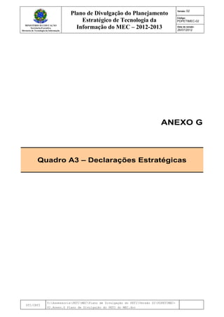 MINISTÉRIO DA EDUCAÇÃO
Secretaria-Executiva
Diretoria de Tecnologia da Informação
Plano de Divulgação do Planejamento
Estratégico de Tecnologia da
Informação do MEC – 2012-2013
Versão: 02
Código:
PDPETIMEC-02
Data de versão:
26/07/2012
DTI/CRTI
Y:AssessoriaPETIMECPlano de Divulgação do PETIVersão 02PDPETIMEC-
02.Anexo.G Plano de Divulgação do PETI do MEC.doc
ANEXO G
Quadro A3 – Declarações Estratégicas
 