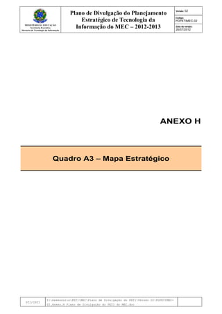 MINISTÉRIO DA EDUCAÇÃO
Secretaria-Executiva
Diretoria de Tecnologia da Informação
Plano de Divulgação do Planejamento
Estratégico de Tecnologia da
Informação do MEC – 2012-2013
Versão: 02
Código:
PDPETIMEC-02
Data de versão:
26/07/2012
DTI/CRTI
Y:AssessoriaPETIMECPlano de Divulgação do PETIVersão 02PDPETIMEC-
02.Anexo.H Plano de Divulgação do PETI do MEC.doc
ANEXO H
Quadro A3 – Mapa Estratégico
 