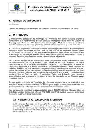 MINISTÉRIO DA EDUCAÇÃO
Secretaria-Executiva
Diretoria de Tecnologia da Informação
Planejamento Estratégico de Tecnologia
da Informação do MEC – 2012-2013
Versão: 06
Código:
RPETIMEC-01-
VC-06
Data de versão:
25/06/2012
DTI
Y:AssessoriaPETIMECRelatório FinalRPETIMEC-01-VC-06 - Relatório do
PETI do MEC - Versão Completa (Versão Final).doc
Página: 5/34
1. ORIGEM DO DOCUMENTO
MEC/SE/DTI
Diretoria de Tecnologia da Informação, da Secretaria Executiva, do Ministério da Educação.
2. INTRODUÇÃO
O Planejamento Estratégico de Tecnologia da Informação tem como finalidade orientar o
planejamento e o monitoramento de seus objetivos estratégicos e suas metas na Diretoria de
Tecnologia da Informação - DTI do Ministério da Educação - MEC, de maneira a consolidar a
importância estratégica da área e garantir seu alinhamento às áreas de negócio da instituição.
A TI do MEC é responsável pelo desenvolvimento e manutenção dos sistemas de informação que
atendam a política educacional do país. Citam-se, com este fim, os programas: PROUNI, BRASIL
ALFABETIZADO, EDUCACENSO, E–MEC, PORTAL DOMÍNIO PÚBLICO, SIMEC, PRONATEC, SISU e outros.
A Tecnologia da Informação contribui para a execução de políticas educacionais e auxilia o
Ministério da Educação a beneficiar milhões de estudantes e professores.
Para promover a viabilidade e a sustentabilidade do novo modelo de gestão, foi elaborado o Plano
de Desenvolvimento da Educação (PDE), cujo objetivo foi responder ao desafio de reduzir
desigualdades sociais e regionais na educação, buscando o aprimoramento do regime de
colaboração federativa e a efetiva participação da sociedade brasileira como co-autora no
processo de educação. Isso exigiu um instrumento jurídico que permitisse inaugurar um novo
regime de colaboração, um compromisso fundado em diretrizes e consubstanciado em um plano
de metas concretas, voltadas para a melhoria da qualidade da educação e o fortalecimento da
escola pública: o Plano de Metas Compromisso Todos pela Educação, que garante a
sustentabilidade das ações que o compõem, a partir da elaboração de um Plano de Ações
Articuladas (PAR).
Em sua Visão, a Diretoria de Tecnologia da Informação coloca-se como co-responsável pela
garantia do cumprimento das propostas do PDE, de forma a obter um norte na construção de seus
objetivos estratégicos e para composição de suas ações estratégicas e metas.
Este planejamento estratégico irá abranger toda a área de TI do Ministério da Educação e terá um
período de validade abrangendo o biênio 2012-2013, permitindo revisões anuais ou sempre que
necessário objetivando atingir suas metas.
2.1 A DIRETORIA DE TECNOLOGIA DE INFORMAÇÃO
A Diretoria de Tecnologia da Informação foi criada pelo Decreto Nº 6320, de 20 de
dezembro de 2007, que reformula a estrutura regimental do Ministério da Educação,
empreendendo, assim, um novo formato, a área de tecnologia da instituição, sendo este
substituído pelo Decreto Nº 7690, de 02 de março de 2012, que estabelece as seguintes
responsabilidades à DTI:
 