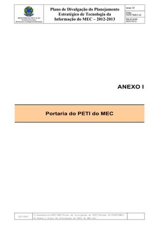 MINISTÉRIO DA EDUCAÇÃO
Secretaria-Executiva
Diretoria de Tecnologia da Informação
Plano de Divulgação do Planejamento
Estratégico de Tecnologia da
Informação do MEC – 2012-2013
Versão: 02
Código:
PDPETIMEC-02
Data de versão:
26/07/2012
DTI/CRTI
Y:AssessoriaPETIMECPlano de Divulgação do PETIVersão 02PDPETIMEC-
02.Anexo.I Plano de Divulgação do PETI do MEC.doc
ANEXO I
Portaria do PETI do MEC
 