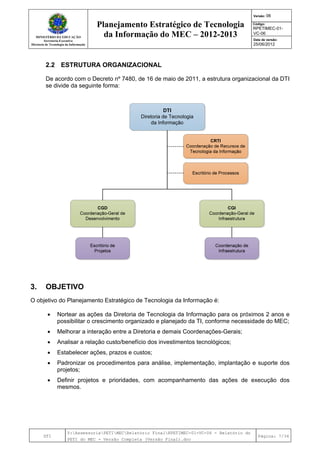 MINISTÉRIO DA EDUCAÇÃO
Secretaria-Executiva
Diretoria de Tecnologia da Informação
Planejamento Estratégico de Tecnologia
da Informação do MEC – 2012-2013
Versão: 06
Código:
RPETIMEC-01-
VC-06
Data de versão:
25/06/2012
DTI
Y:AssessoriaPETIMECRelatório FinalRPETIMEC-01-VC-06 - Relatório do
PETI do MEC - Versão Completa (Versão Final).doc
Página: 7/34
2.2 ESTRUTURA ORGANIZACIONAL
De acordo com o Decreto nº 7480, de 16 de maio de 2011, a estrutura organizacional da DTI
se divide da seguinte forma:
3. OBJETIVO
O objetivo do Planejamento Estratégico de Tecnologia da Informação é:
• Nortear as ações da Diretoria de Tecnologia da Informação para os próximos 2 anos e
possibilitar o crescimento organizado e planejado da TI, conforme necessidade do MEC;
• Melhorar a interação entre a Diretoria e demais Coordenações-Gerais;
• Analisar a relação custo/benefício dos investimentos tecnológicos;
• Estabelecer ações, prazos e custos;
• Padronizar os procedimentos para análise, implementação, implantação e suporte dos
projetos;
• Definir projetos e prioridades, com acompanhamento das ações de execução dos
mesmos.
 