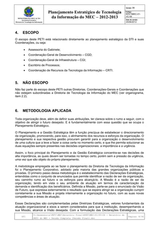 MINISTÉRIO DA EDUCAÇÃO
Secretaria-Executiva
Diretoria de Tecnologia da Informação
Planejamento Estratégico de Tecnologia
da Informação do MEC – 2012-2013
Versão: 06
Código:
RPETIMEC-01-
VC-06
Data de versão:
25/06/2012
DTI
Y:AssessoriaPETIMECRelatório FinalRPETIMEC-01-VC-06 - Relatório do
PETI do MEC - Versão Completa (Versão Final).doc
Página: 8/34
4. ESCOPO
O escopo deste PETI está relacionado diretamente ao planejamento estratégico da DTI e suas
Coordenações, ou seja:
• Assessoria do Gabinete;
• Coordenação-Geral de Desenvolvimento – CGD;
• Coordenação-Geral de Infraestrutura – CGI;
• Escritório de Processos;
• Coordenação de Recursos da Tecnologia da Informação – CRTI.
5. NÃO ESCOPO
Não faz parte do escopo deste PETI outras Diretorias, Coordenações-Gerais e Coordenações que
não estejam subordinadas a Diretoria de Tecnologia da Informação do MEC (ver organograma,
item 2.2).
6. METODOLOGIA APLICADA
R:
Toda organização deve, além de definir suas atribuições, ter clareza sobre o rumo a seguir, com o
objetivo de atingir o futuro desejado. E é fundamentalmente com essa questão que se ocupa o
Planejamento Estratégico.
O Planejamento e a Gestão Estratégica têm a função precípua de estabelecer o direcionamento
da organização, promovendo, para isso, o alinhamento dos recursos e esforços da organização. O
planejamento e sua respectiva gestão procuram garantir para a organização o desenvolvimento
de uma cultura que a leve a fazer a coisa certa no momento certo, e que lhe permita solucionar as
duas equações sempre presentes nas decisões organizacionais: a importância e a urgência.
Assim, o foco principal do Planejamento e da Gestão Estratégica concentra-se nas decisões de
alta importância, as quais devem ser tomadas no tempo certo, porém sem a pressão da urgência,
uma vez que são objeto do próprio planejamento.
A metodologia empregada ao se fazer o planejamento da Diretoria de Tecnologia da Informação
foi o Planejamento Corporativo, adotado pela maioria das grandes organizações públicas e
privadas. O primeiro passo dessa metodologia é o estabelecimento das Declarações Estratégicas,
entendidas como o conjunto de enunciados que permite identificar a razão de ser da organização,
seu caminho rumo ao futuro e os esforços para alcançá-lo. A Missão é a razão de ser da
organização, tendo em vista o seu ambiente de atuação em termos de caracterização da
demanda e identificação dos beneficiários. Definida a Missão, parte-se para o enunciado da Visão
de Futuro, que expressa externamente o resultado que se espera atingir se a organização cumprir
corretamente a sua Missão e projeta internamente a organização no futuro, com as suas novas
competências e áreas de atuação.
Essas Declarações são complementadas pelas Diretrizes Estratégicas, vetores fundamentais da
atuação organizacional e eixos a serem considerados para que a instituição, desempenhando a
sua Missão, alcance a Visão desejada. Com a formulação das Declarações Estratégicas, uma
 