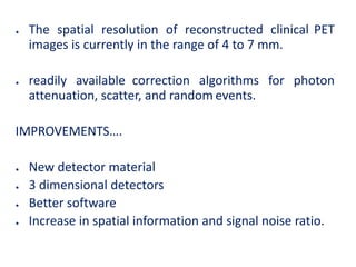 ● The spatial resolution of reconstructed clinical PET
images is currently in the range of 4 to 7 mm.
● readily available correction algorithms for photon
attenuation, scatter, and random events.
IMPROVEMENTS….
● New detector material
● 3 dimensional detectors
● Better software
● Increase in spatial information and signal noise ratio.
 