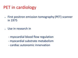 PET in cardiology
● First positron emission tomography(PET) scanner
in 1975
● Use in research in
- myocardial blood flow regulation
- myocardial substrate metabolism
- cardiac autonomic innervation
 