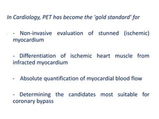 In Cardiology, PET has become the 'gold standard' for
• - Non-invasive evaluation of stunned (ischemic)
myocardium
- Differentiation of ischemic heart muscle from
infracted myocardium
- Absolute quantification of myocardial blood flow
- Determining the candidates most suitable for
coronary bypass
 