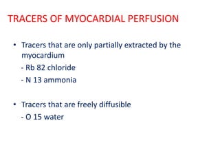 TRACERS OF MYOCARDIAL PERFUSION
• Tracers that are only partially extracted by the
myocardium
- Rb 82 chloride
- N 13 ammonia
• Tracers that are freely diffusible
- O 15 water
 