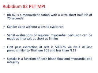 Rubidium 82 PET MPI
• Rb 82 is a monovalent cation with a ultra short half life of
75 seconds
• Can be done without a onsite cyclotron
• Serial evaluations of regional myocardial perfusion can be
made at intervals as short as 5 mins
• First pass extraction at rest is 50-60% via Na-K ATPase
pump similar to Thallium 201 and less than N 13
• Uptake is a function of both blood flow and myocardial cell
integrity
 