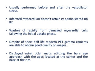 • Usually performed before and after the vasodilator
stress.
• Infarcted myocardium doesn’t retain IV administered Rb
82.
• Washes of rapidly from damaged myocardial cells
fallowing the initial uptake phase.
• Despite of short half life modern PET gamma cameras
are able to obtain good quality of images.
• Displayed using polar maps utilizing the bulls eye
approach with the apex located at the center and the
base at the rim.
 