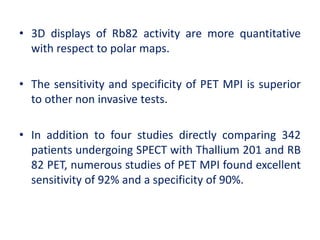 • 3D displays of Rb82 activity are more quantitative
with respect to polar maps.
• The sensitivity and specificity of PET MPI is superior
to other non invasive tests.
• In addition to four studies directly comparing 342
patients undergoing SPECT with Thallium 201 and RB
82 PET, numerous studies of PET MPI found excellent
sensitivity of 92% and a specificity of 90%.
 