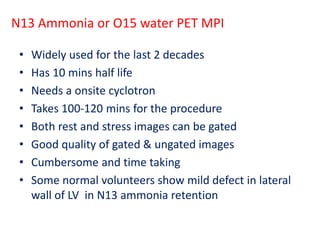 N13 Ammonia or O15 water PET MPI
• Widely used for the last 2 decades
• Has 10 mins half life
• Needs a onsite cyclotron
• Takes 100-120 mins for the procedure
• Both rest and stress images can be gated
• Good quality of gated & ungated images
• Cumbersome and time taking
• Some normal volunteers show mild defect in lateral
wall of LV in N13 ammonia retention
 