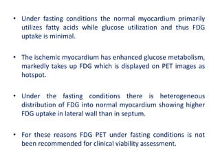 • Under fasting conditions the normal myocardium primarily
utilizes fatty acids while glucose utilization and thus FDG
uptake is minimal.
• The ischemic myocardium has enhanced glucose metabolism,
markedly takes up FDG which is displayed on PET images as
hotspot.
• Under the fasting conditions there is heterogeneous
distribution of FDG into normal myocardium showing higher
FDG uptake in lateral wall than in septum.
• For these reasons FDG PET under fasting conditions is not
been recommended for clinical viability assessment.
 