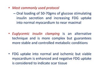 • Most commonly used protocol
– Oral loading of 50-70gms of glucose stimulating
insulin secretion and increasing FDG uptake
into normal myocardium to near maximal
• Euglycemic insulin clamping is an alternative
technique and is more complex but guarantees
more stable and controlled metabolic conditions
• FDG uptake into normal and ischemic but viable
myocardium is enhanced and negative FDG uptake
is considered to indicate scar tissue
 