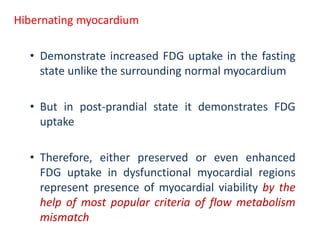 Hibernating myocardium
• Demonstrate increased FDG uptake in the fasting
state unlike the surrounding normal myocardium
• But in post-prandial state it demonstrates FDG
uptake
• Therefore, either preserved or even enhanced
FDG uptake in dysfunctional myocardial regions
represent presence of myocardial viability by the
help of most popular criteria of flow metabolism
mismatch
 