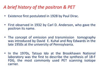 A brief history of the positron & PET
• Existence first postulated in 1928 by Paul Dirac.
• First observed in 1932 by Carl D. Anderson, who gave the
positron its name.
• The concept of emission and transmission tomography
was introduced by David E. Kuhal and Roy Edwards in the
late 1950s at the university of Pennsylvania.
• In the 1970s, Tatsuo Ido at the Brookhaven National
laboratory was the first to describe the synthesis of 18-F
FDG, the most commonly used PET scanning isotope
carrier.
 