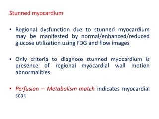 Stunned myocardium
• Regional dysfunction due to stunned myocardium
may be manifested by normal/enhanced/reduced
glucose utilization using FDG and flow images
• Only criteria to diagnose stunned myocardium is
presence of regional myocardial wall motion
abnormalities
• Perfusion – Metabolism match indicates myocardial
scar.
 
