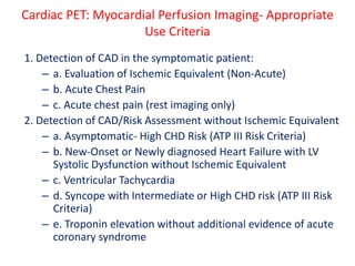 Cardiac PET: Myocardial Perfusion Imaging- Appropriate
Use Criteria
1. Detection of CAD in the symptomatic patient:
– a. Evaluation of Ischemic Equivalent (Non-Acute)
– b. Acute Chest Pain
– c. Acute chest pain (rest imaging only)
2. Detection of CAD/Risk Assessment without Ischemic Equivalent
– a. Asymptomatic- High CHD Risk (ATP III Risk Criteria)
– b. New-Onset or Newly diagnosed Heart Failure with LV
Systolic Dysfunction without Ischemic Equivalent
– c. Ventricular Tachycardia
– d. Syncope with Intermediate or High CHD risk (ATP III Risk
Criteria)
– e. Troponin elevation without additional evidence of acute
coronary syndrome
 